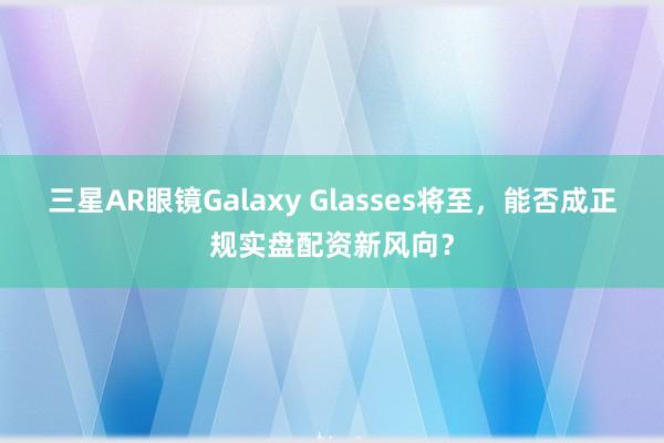 三星AR眼镜Galaxy Glasses将至，能否成正规实盘配资新风向？