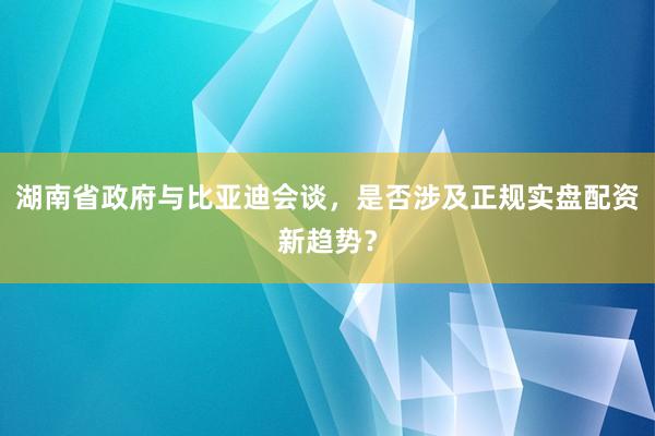 湖南省政府与比亚迪会谈，是否涉及正规实盘配资新趋势？