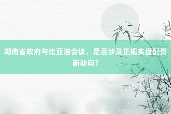 湖南省政府与比亚迪会谈，是否涉及正规实盘配资新动向？