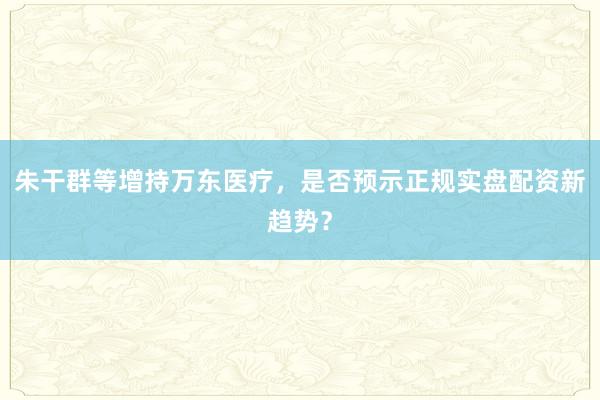 朱干群等增持万东医疗,是否预示正规实盘配资新趋势?