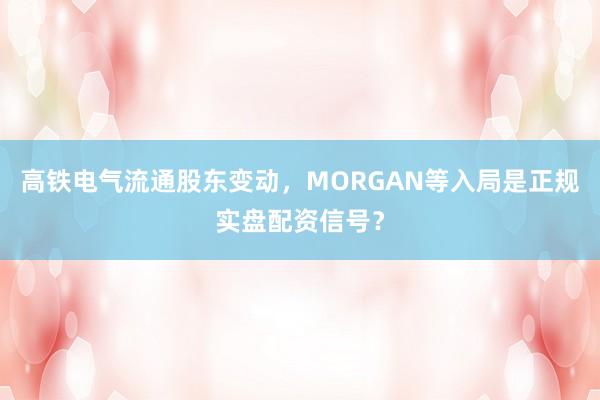 高铁电气流通股东变动,MORGAN等入局是正规实盘配资信号?