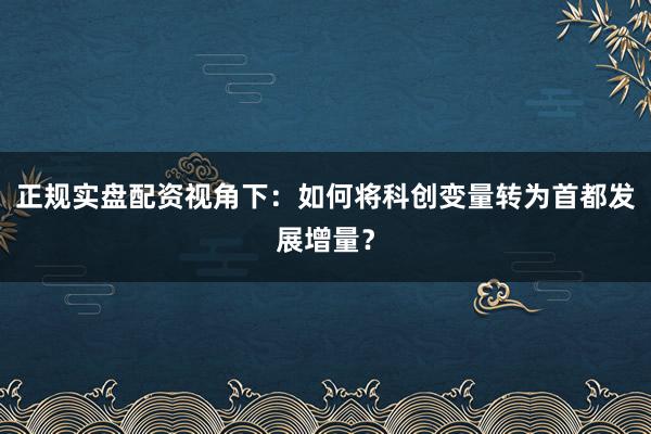正规实盘配资视角下：如何将科创变量转为首都发展增量？