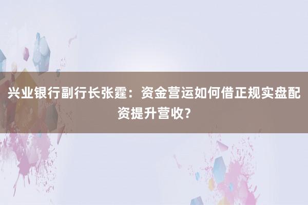 兴业银行副行长张霆：资金营运如何借正规实盘配资提升营收？