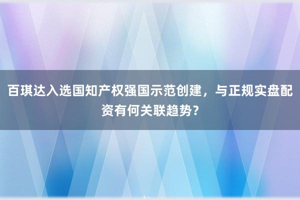 百琪达入选国知产权强国示范创建，与正规实盘配资有何关联趋势？