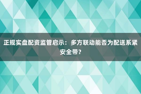 正规实盘配资监管启示：多方联动能否为配送系紧安全带？