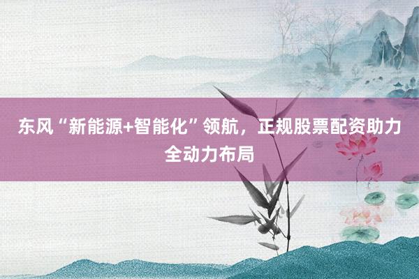 东风“新能源+智能化”领航，正规股票配资助力全动力布局