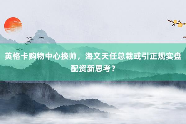 英格卡购物中心换帅，海文天任总裁或引正规实盘配资新思考？