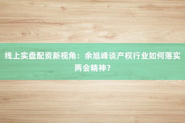 线上实盘配资新视角：余旭峰谈产权行业如何落实两会精神？