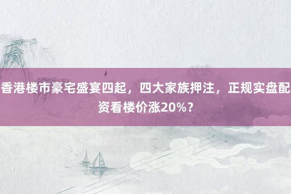 香港楼市豪宅盛宴四起，四大家族押注，正规实盘配资看楼价涨20%？
