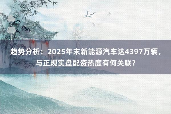 趋势分析：2025年末新能源汽车达4397万辆，与正规实盘配资热度有何关联？