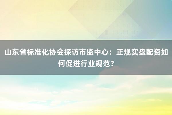 山东省标准化协会探访市监中心：正规实盘配资如何促进行业规范？