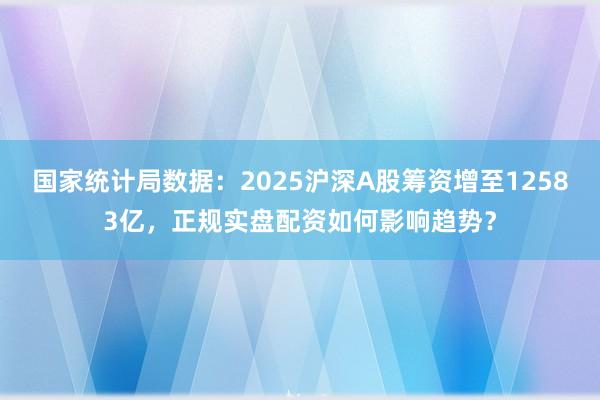 国家统计局数据：2025沪深A股筹资增至12583亿，正规实盘配资如何影响趋势？