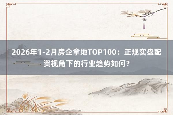 2026年1-2月房企拿地TOP100：正规实盘配资视角下的行业趋势如何？