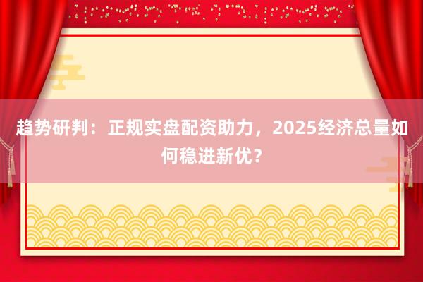 趋势研判：正规实盘配资助力，2025经济总量如何稳进新优？