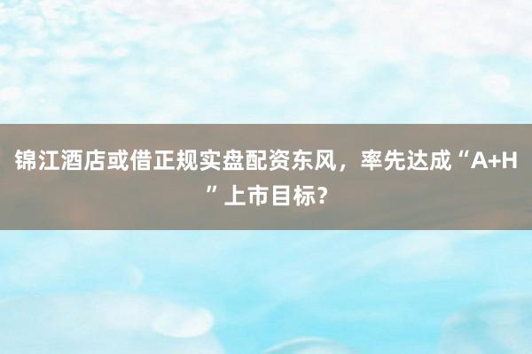 锦江酒店或借正规实盘配资东风，率先达成“A+H”上市目标？