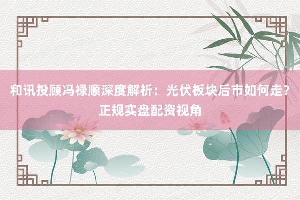 和讯投顾冯禄顺深度解析：光伏板块后市如何走？正规实盘配资视角