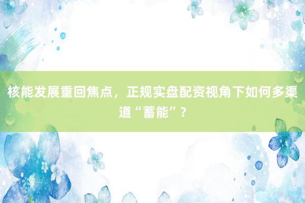 核能发展重回焦点，正规实盘配资视角下如何多渠道“蓄能”？