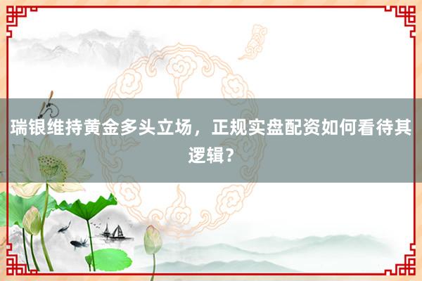 瑞银维持黄金多头立场，正规实盘配资如何看待其逻辑？