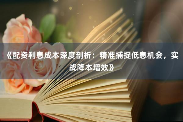 《配资利息成本深度剖析：精准捕捉低息机会，实战降本增效》