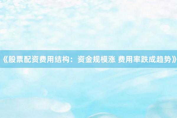 《股票配资费用结构：资金规模涨 费用率跌成趋势》