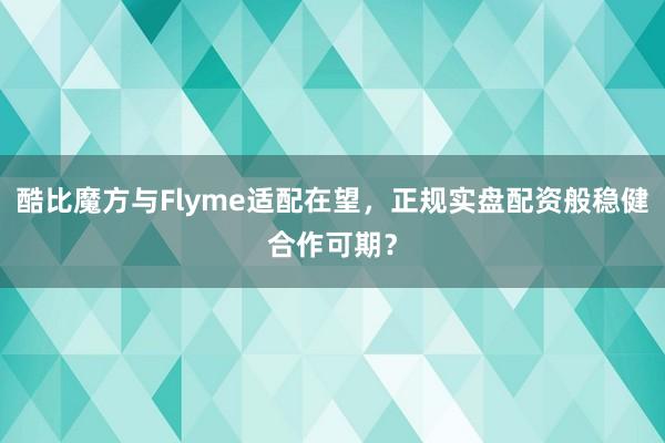 酷比魔方与Flyme适配在望，正规实盘配资般稳健合作可期？