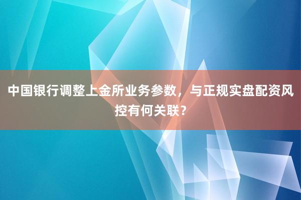 中国银行调整上金所业务参数，与正规实盘配资风控有何关联？