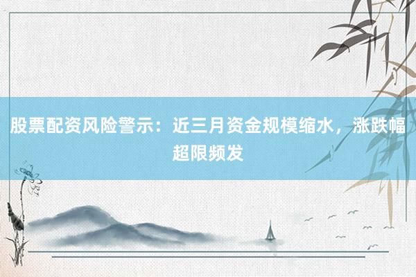 股票配资风险警示：近三月资金规模缩水，涨跌幅超限频发