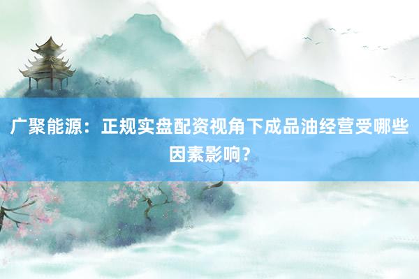 广聚能源：正规实盘配资视角下成品油经营受哪些因素影响？
