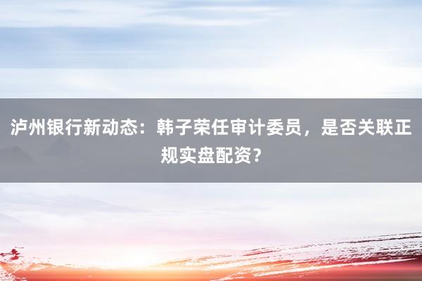 泸州银行新动态：韩子荣任审计委员，是否关联正规实盘配资？