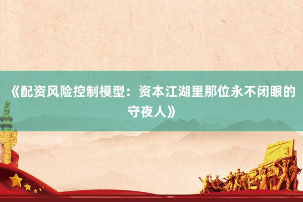 《配资风险控制模型：资本江湖里那位永不闭眼的守夜人》