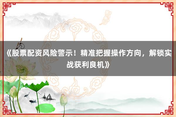 《股票配资风险警示！精准把握操作方向，解锁实战获利良机》