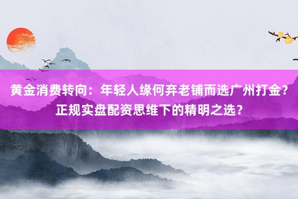 黄金消费转向：年轻人缘何弃老铺而选广州打金？正规实盘配资思维下的精明之选？