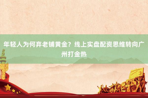 年轻人为何弃老铺黄金？线上实盘配资思维转向广州打金热