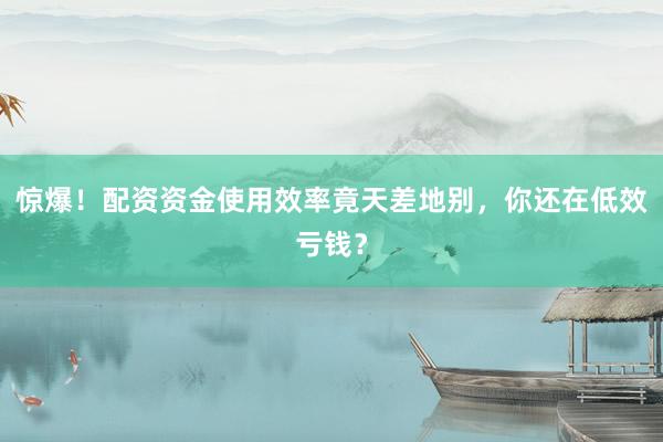 惊爆！配资资金使用效率竟天差地别，你还在低效亏钱？