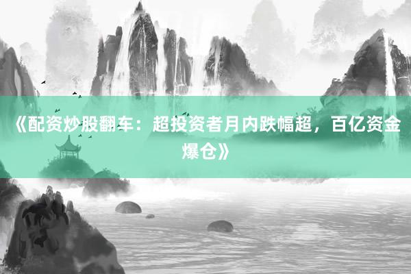 《配资炒股翻车：超投资者月内跌幅超，百亿资金爆仓》