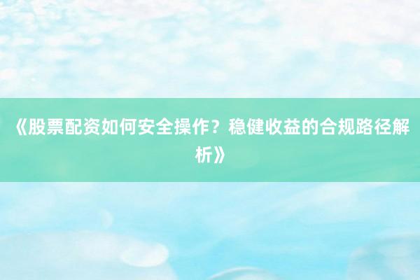 《股票配资如何安全操作？稳健收益的合规路径解析》