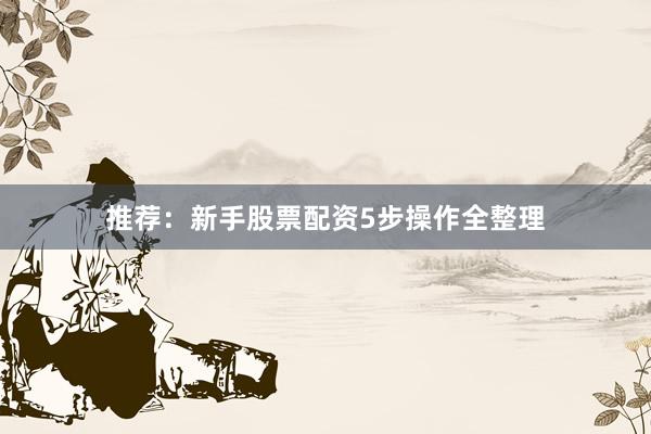 推荐：新手股票配资5步操作全整理
