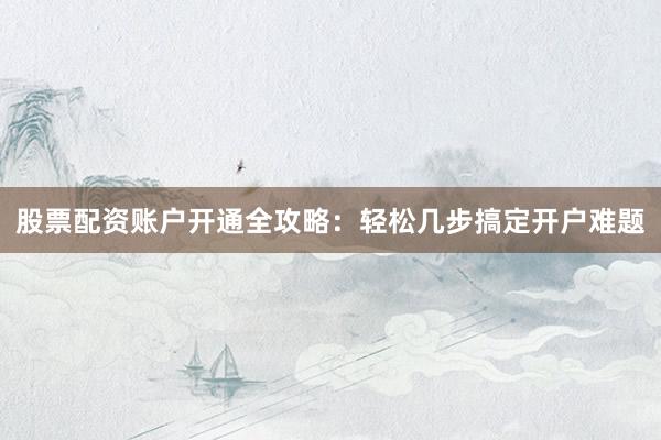 股票配资账户开通全攻略：轻松几步搞定开户难题