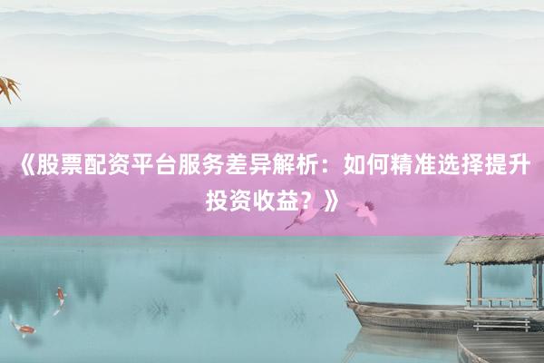 《股票配资平台服务差异解析：如何精准选择提升投资收益？》
