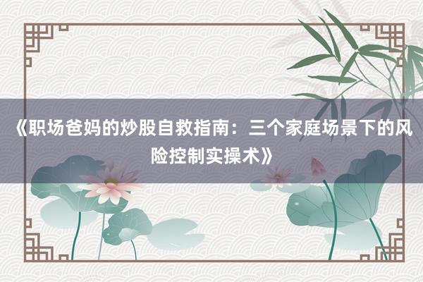 《职场爸妈的炒股自救指南：三个家庭场景下的风险控制实操术》