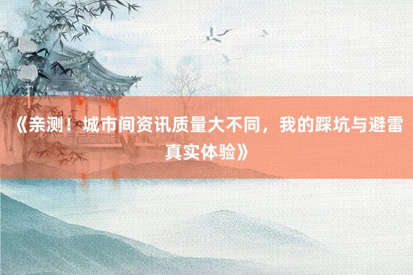 《亲测！城市间资讯质量大不同，我的踩坑与避雷真实体验》