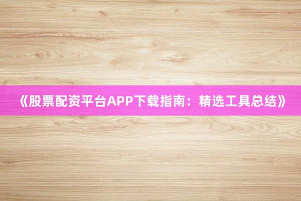 《股票配资平台APP下载指南：精选工具总结》
