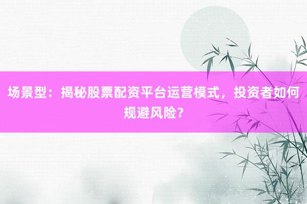 场景型：揭秘股票配资平台运营模式，投资者如何规避风险？