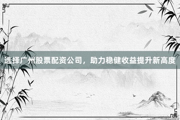 选择广州股票配资公司，助力稳健收益提升新高度