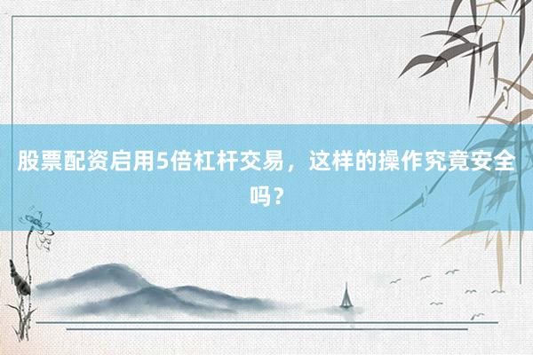 股票配资启用5倍杠杆交易，这样的操作究竟安全吗？