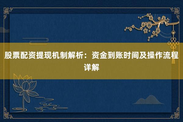 股票配资提现机制解析：资金到账时间及操作流程详解