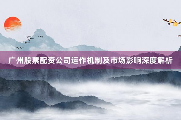 广州股票配资公司运作机制及市场影响深度解析