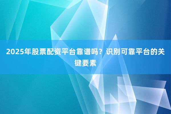 2025年股票配资平台靠谱吗？识别可靠平台的关键要素