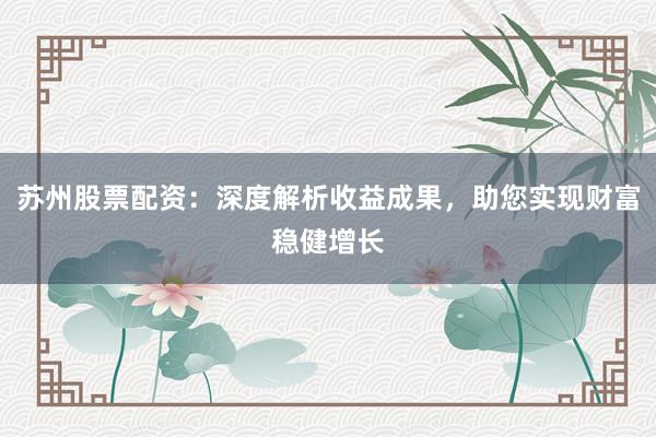 苏州股票配资：深度解析收益成果，助您实现财富稳健增长