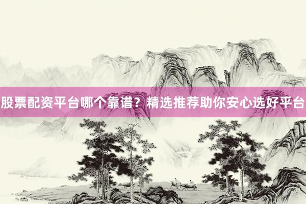 股票配资平台哪个靠谱？精选推荐助你安心选好平台
